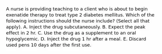 A nurse is providing teaching to a client who is about to begin exenatide therapy to treat type 2 diabetes mellitus. Which of the following instructions should the nurse include? (Select all that apply). A. Inject the drug subcutaneously. B. Expect the peak effect in 2 hr. C. Use the drug as a supplement to an oral hypoglycemic. D. Inject the drug 1 hr after a meal. E. Discard used pens 10 days after the first use.