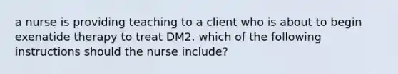 a nurse is providing teaching to a client who is about to begin exenatide therapy to treat DM2. which of the following instructions should the nurse include?