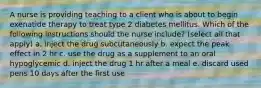 A nurse is providing teaching to a client who is about to begin exenatide therapy to treat type 2 diabetes mellitus. Which of the following instructions should the nurse include? (select all that apply) a. inject the drug subcutaneously b. expect the peak effect in 2 hr c. use the drug as a supplement to an oral hypoglycemic d. inject the drug 1 hr after a meal e. discard used pens 10 days after the first use