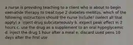 a nurse is providing teaching to a client who is about to begin exenatide therapy to treat type 2 diabetes mellitus. which of the following instructions should the nurse include? (select all that apply) a. inject drug subcutaneously b. expect peak effect in 2 hours c. use the drug as a supplement to an oral hypoglycemic d. inject the drug 1 hour after a meal e. discard used pens 10 days after the first use