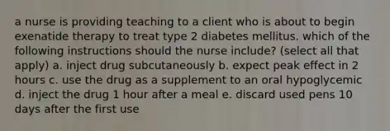 a nurse is providing teaching to a client who is about to begin exenatide therapy to treat type 2 diabetes mellitus. which of the following instructions should the nurse include? (select all that apply) a. inject drug subcutaneously b. expect peak effect in 2 hours c. use the drug as a supplement to an oral hypoglycemic d. inject the drug 1 hour after a meal e. discard used pens 10 days after the first use