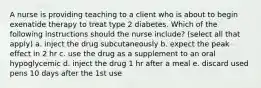 A nurse is providing teaching to a client who is about to begin exenatide therapy to treat type 2 diabetes. Which of the following instructions should the nurse include? (select all that apply) a. inject the drug subcutaneously b. expect the peak effect in 2 hr c. use the drug as a supplement to an oral hypoglycemic d. inject the drug 1 hr after a meal e. discard used pens 10 days after the 1st use