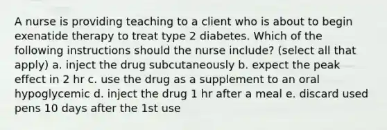 A nurse is providing teaching to a client who is about to begin exenatide therapy to treat type 2 diabetes. Which of the following instructions should the nurse include? (select all that apply) a. inject the drug subcutaneously b. expect the peak effect in 2 hr c. use the drug as a supplement to an oral hypoglycemic d. inject the drug 1 hr after a meal e. discard used pens 10 days after the 1st use