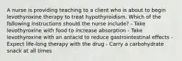 A nurse is providing teaching to a client who is about to begin levothyroxine therapy to treat hypothyroidism. Which of the following instructions should the nurse include? - Take levothyroxine with food to increase absorption - Take levothyroxine with an antacid to reduce gastrointestinal effects - Expect life-long therapy with the drug - Carry a carbohydrate snack at all times