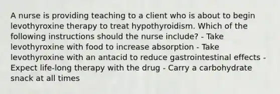 A nurse is providing teaching to a client who is about to begin levothyroxine therapy to treat hypothyroidism. Which of the following instructions should the nurse include? - Take levothyroxine with food to increase absorption - Take levothyroxine with an antacid to reduce gastrointestinal effects - Expect life-long therapy with the drug - Carry a carbohydrate snack at all times