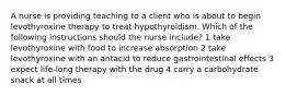 A nurse is providing teaching to a client who is about to begin levothyroxine therapy to treat hypothyroidism. Which of the following instructions should the nurse include? 1 take levothyroxine with food to increase absorption 2 take levothyroxine with an antacid to reduce gastrointestinal effects 3 expect life-long therapy with the drug 4 carry a carbohydrate snack at all times