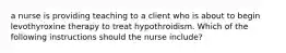 a nurse is providing teaching to a client who is about to begin levothyroxine therapy to treat hypothroidism. Which of the following instructions should the nurse include?