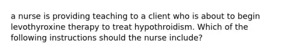 a nurse is providing teaching to a client who is about to begin levothyroxine therapy to treat hypothroidism. Which of the following instructions should the nurse include?