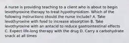 A nurse is providing teaching to a client who is about to begin levothyroxine therapy to treat hypothyroidism. Which of the following instructions should the nurse include? A. Take levothyroxine with food to increase absorption B. Take levothyroxine with an antacid to reduce gastrointestinal effects C. Expect life-long therapy with the drug D. Carry a carbohydrate snack at all times