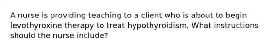 A nurse is providing teaching to a client who is about to begin levothyroxine therapy to treat hypothyroidism. What instructions should the nurse include?