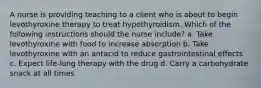 A nurse is providing teaching to a client who is about to begin levothyroxine therapy to treat hypothyroidism. Which of the following instructions should the nurse include? a. Take levothyroxine with food to increase absorption b. Take levothyroxine with an antacid to reduce gastrointestinal effects c. Expect life-long therapy with the drug d. Carry a carbohydrate snack at all times