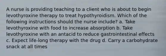 A nurse is providing teaching to a client who is about to begin levothyroxine therapy to treat hypothyroidism. Which of the following instructions should the nurse include? a. Take levothyroxine with food to increase absorption b. Take levothyroxine with an antacid to reduce gastrointestinal effects c. Expect life-long therapy with the drug d. Carry a carbohydrate snack at all times