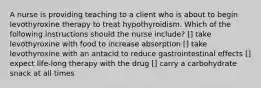 A nurse is providing teaching to a client who is about to begin levothyroxine therapy to treat hypothyroidism. Which of the following instructions should the nurse include? [] take levothyroxine with food to increase absorption [] take levothyroxine with an antacid to reduce gastrointestinal effects [] expect life-long therapy with the drug [] carry a carbohydrate snack at all times