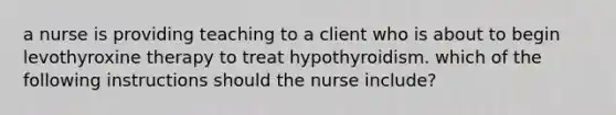 a nurse is providing teaching to a client who is about to begin levothyroxine therapy to treat hypothyroidism. which of the following instructions should the nurse include?