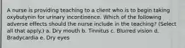 A nurse is providing teaching to a client who is to begin taking oxybutynin for urinary incontinence. Which of the following adverse effects should the nurse include in the teaching? (Select all that apply.) a. Dry mouth b. Tinnitus c. Blurred vision d. Bradycardia e. Dry eyes