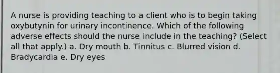 A nurse is providing teaching to a client who is to begin taking oxybutynin for urinary incontinence. Which of the following adverse effects should the nurse include in the teaching? (Select all that apply.) a. Dry mouth b. Tinnitus c. Blurred vision d. Bradycardia e. Dry eyes