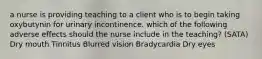 a nurse is providing teaching to a client who is to begin taking oxybutynin for urinary incontinence. which of the following adverse effects should the nurse include in the teaching? (SATA) Dry mouth Tinnitus Blurred vision Bradycardia Dry eyes