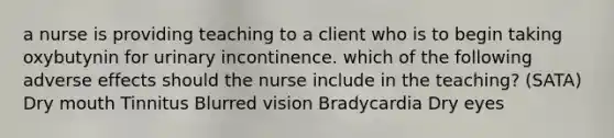 a nurse is providing teaching to a client who is to begin taking oxybutynin for urinary incontinence. which of the following adverse effects should the nurse include in the teaching? (SATA) Dry mouth Tinnitus Blurred vision Bradycardia Dry eyes