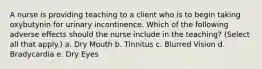 A nurse is providing teaching to a client who is to begin taking oxybutynin for urinary incontinence. Which of the following adverse effects should the nurse include in the teaching? (Select all that apply.) a. Dry Mouth b. Tinnitus c. Blurred Vision d. Bradycardia e. Dry Eyes