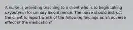 A nurse is providing teaching to a client who is to begin taking oxybutynin for urinary incontinence. The nurse should instruct the client to report which of the following findings as an adverse effect of the medication?