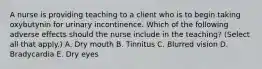 A nurse is providing teaching to a client who is to begin taking oxybutynin for urinary incontinence. Which of the following adverse effects should the nurse include in the teaching? (Select all that apply.) A. Dry mouth B. Tinnitus C. Blurred vision D. Bradycardia E. Dry eyes