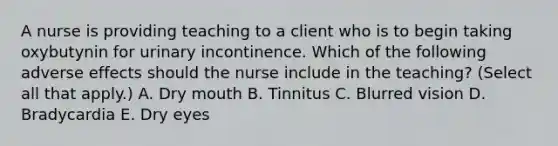 A nurse is providing teaching to a client who is to begin taking oxybutynin for urinary incontinence. Which of the following adverse effects should the nurse include in the teaching? (Select all that apply.) A. Dry mouth B. Tinnitus C. Blurred vision D. Bradycardia E. Dry eyes