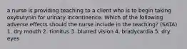 a nurse is providing teaching to a client who is to begin taking oxybutynin for urinary incontinence. Which of the following adverse effects should the nurse include in the teaching? (SATA) 1. dry mouth 2. tinnitus 3. blurred vision 4. bradycardia 5. dry eyes