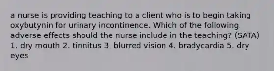 a nurse is providing teaching to a client who is to begin taking oxybutynin for urinary incontinence. Which of the following adverse effects should the nurse include in the teaching? (SATA) 1. dry mouth 2. tinnitus 3. blurred vision 4. bradycardia 5. dry eyes