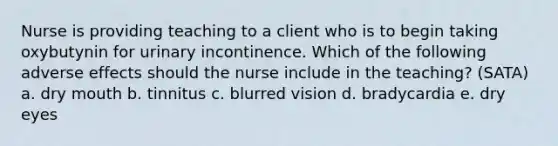 Nurse is providing teaching to a client who is to begin taking oxybutynin for urinary incontinence. Which of the following adverse effects should the nurse include in the teaching? (SATA) a. dry mouth b. tinnitus c. blurred vision d. bradycardia e. dry eyes