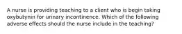 A nurse is providing teaching to a client who is begin taking oxybutynin for urinary incontinence. Which of the following adverse effects should the nurse include in the teaching?