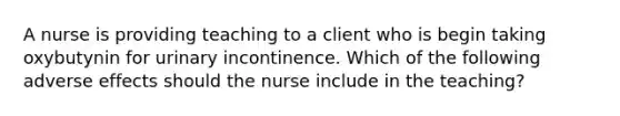 A nurse is providing teaching to a client who is begin taking oxybutynin for urinary incontinence. Which of the following adverse effects should the nurse include in the teaching?