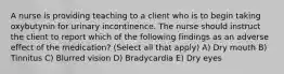 A nurse is providing teaching to a client who is to begin taking oxybutynin for urinary incontinence. The nurse should instruct the client to report which of the following findings as an adverse effect of the medication? (Select all that apply) A) Dry mouth B) Tinnitus C) Blurred vision D) Bradycardia E) Dry eyes