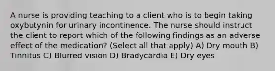 A nurse is providing teaching to a client who is to begin taking oxybutynin for urinary incontinence. The nurse should instruct the client to report which of the following findings as an adverse effect of the medication? (Select all that apply) A) Dry mouth B) Tinnitus C) Blurred vision D) Bradycardia E) Dry eyes