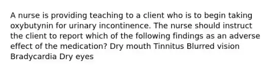 A nurse is providing teaching to a client who is to begin taking oxybutynin for urinary incontinence. The nurse should instruct the client to report which of the following findings as an adverse effect of the medication? Dry mouth Tinnitus Blurred vision Bradycardia Dry eyes