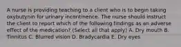 A nurse is providing teaching to a client who is to begin taking oxybutynin for urinary incontinence. The nurse should instruct the client to report which of the following findings as an adverse effect of the medication? (Select all that apply) A. Dry mouth B. Tinnitus C. Blurred vision D. Bradycardia E. Dry eyes