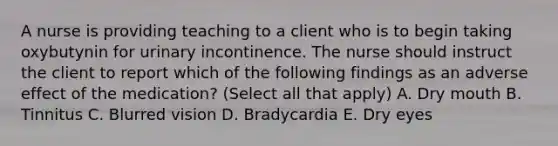 A nurse is providing teaching to a client who is to begin taking oxybutynin for urinary incontinence. The nurse should instruct the client to report which of the following findings as an adverse effect of the medication? (Select all that apply) A. Dry mouth B. Tinnitus C. Blurred vision D. Bradycardia E. Dry eyes