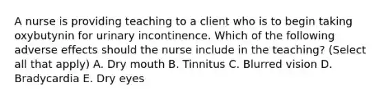 A nurse is providing teaching to a client who is to begin taking oxybutynin for urinary incontinence. Which of the following adverse effects should the nurse include in the teaching? (Select all that apply) A. Dry mouth B. Tinnitus C. Blurred vision D. Bradycardia E. Dry eyes