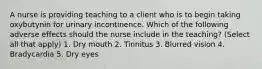 A nurse is providing teaching to a client who is to begin taking oxybutynin for urinary incontinence. Which of the following adverse effects should the nurse include in the teaching? (Select all that apply) 1. Dry mouth 2. Tinnitus 3. Blurred vision 4. Bradycardia 5. Dry eyes