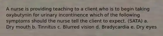 A nurse is providing teaching to a client who is to begin taking oxybutynin for urinary incontinence which of the following symptoms should the nurse tell the client to expect. (SATA) a. Dry mouth b. Tinnitus c. Blurred vision d. Bradycardia e. Dry eyes