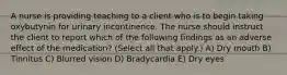A nurse is providing teaching to a client who is to begin taking oxybutynin for urinary incontinence. The nurse should instruct the client to report which of the following findings as an adverse effect of the medication? (Select all that apply.) A) Dry mouth B) Tinnitus C) Blurred vision D) Bradycardia E) Dry eyes
