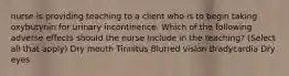 nurse is providing teaching to a client who is to begin taking oxybutynin for urinary incontinence. Which of the following adverse effects should the nurse Include in the teaching? (Select all that apply) Dry mouth Tinnitus Blurred vision Bradycardia Dry eyes