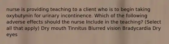 nurse is providing teaching to a client who is to begin taking oxybutynin for urinary incontinence. Which of the following adverse effects should the nurse Include in the teaching? (Select all that apply) Dry mouth Tinnitus Blurred vision Bradycardia Dry eyes