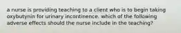 a nurse is providing teaching to a client who is to begin taking oxybutynin for urinary incontinence. which of the following adverse effects should the nurse include in the teaching?