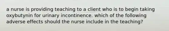 a nurse is providing teaching to a client who is to begin taking oxybutynin for urinary incontinence. which of the following adverse effects should the nurse include in the teaching?