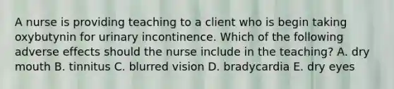 A nurse is providing teaching to a client who is begin taking oxybutynin for urinary incontinence. Which of the following adverse effects should the nurse include in the teaching? A. dry mouth B. tinnitus C. blurred vision D. bradycardia E. dry eyes