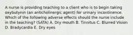 A nurse is providing teaching to a client who is to begin taking oxybutynin (an anticholinergic agent) for urinary incontinence. Which of the following adverse effects should the nurse include in the teaching? (SATA) A. Dry mouth B. Tinnitus C. Blurred Vision D. Bradycardia E. Dry eyes