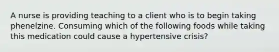 A nurse is providing teaching to a client who is to begin taking phenelzine. Consuming which of the following foods while taking this medication could cause a hypertensive crisis?