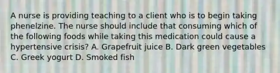 A nurse is providing teaching to a client who is to begin taking phenelzine. The nurse should include that consuming which of the following foods while taking this medication could cause a hypertensive crisis? A. Grapefruit juice B. Dark green vegetables C. Greek yogurt D. Smoked fish