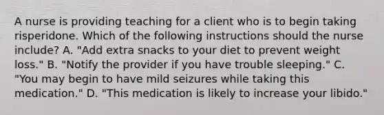 A nurse is providing teaching for a client who is to begin taking risperidone. Which of the following instructions should the nurse include? A. "Add extra snacks to your diet to prevent weight loss." B. "Notify the provider if you have trouble sleeping." C. "You may begin to have mild seizures while taking this medication." D. "This medication is likely to increase your libido."