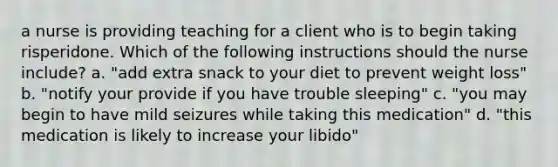 a nurse is providing teaching for a client who is to begin taking risperidone. Which of the following instructions should the nurse include? a. "add extra snack to your diet to prevent weight loss" b. "notify your provide if you have trouble sleeping" c. "you may begin to have mild seizures while taking this medication" d. "this medication is likely to increase your libido"